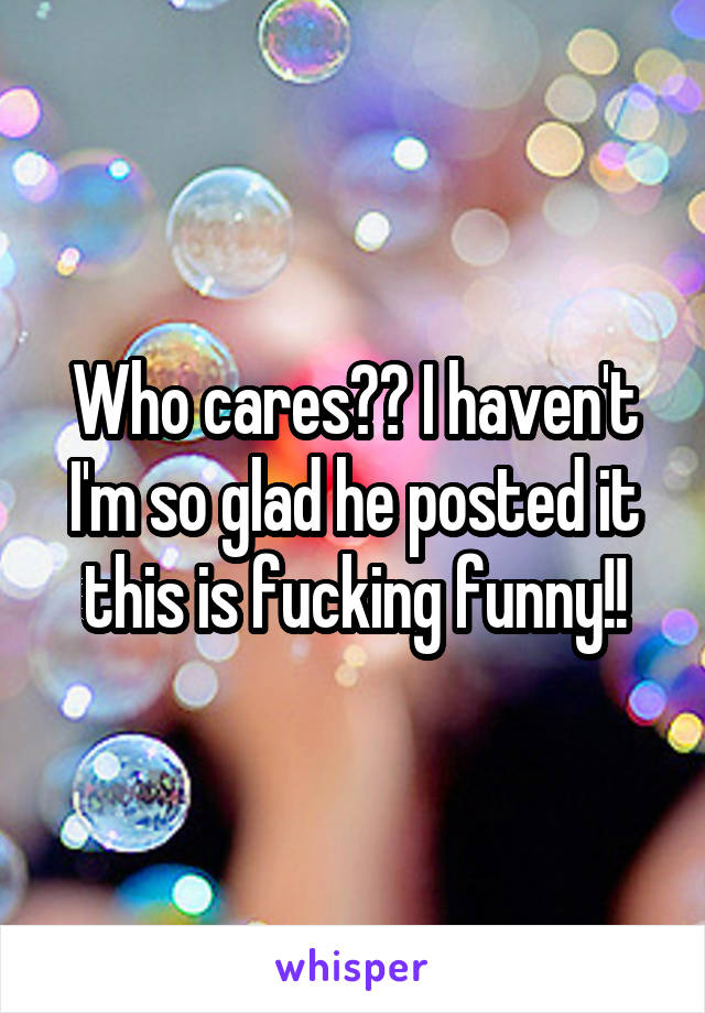 Who cares?? I haven't I'm so glad he posted it this is fucking funny!!