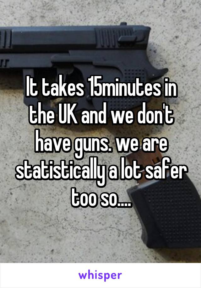 It takes 15minutes in the UK and we don't have guns. we are statistically a lot safer too so....