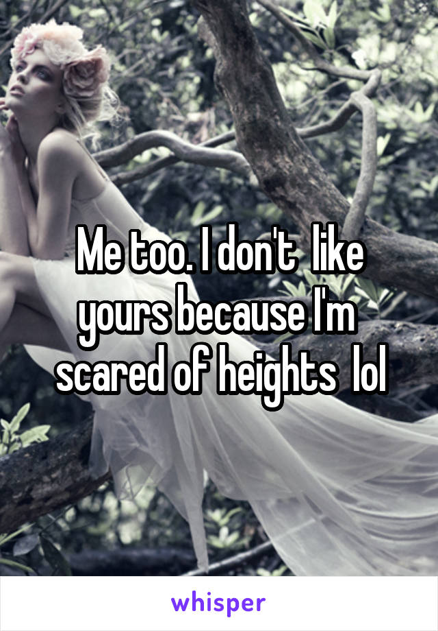 Me too. I don't  like yours because I'm  scared of heights  lol