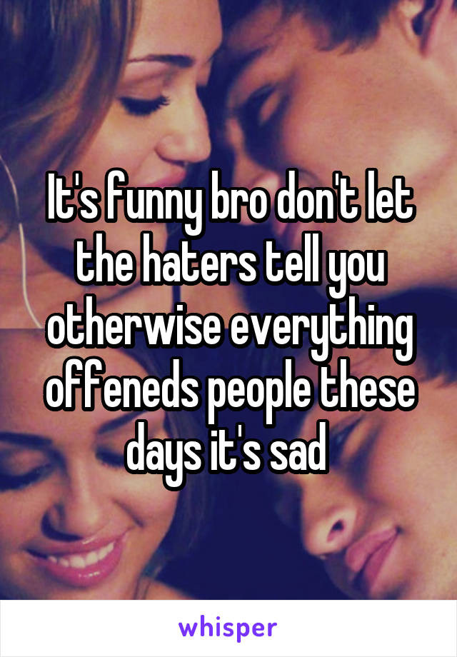 It's funny bro don't let the haters tell you otherwise everything offeneds people these days it's sad 