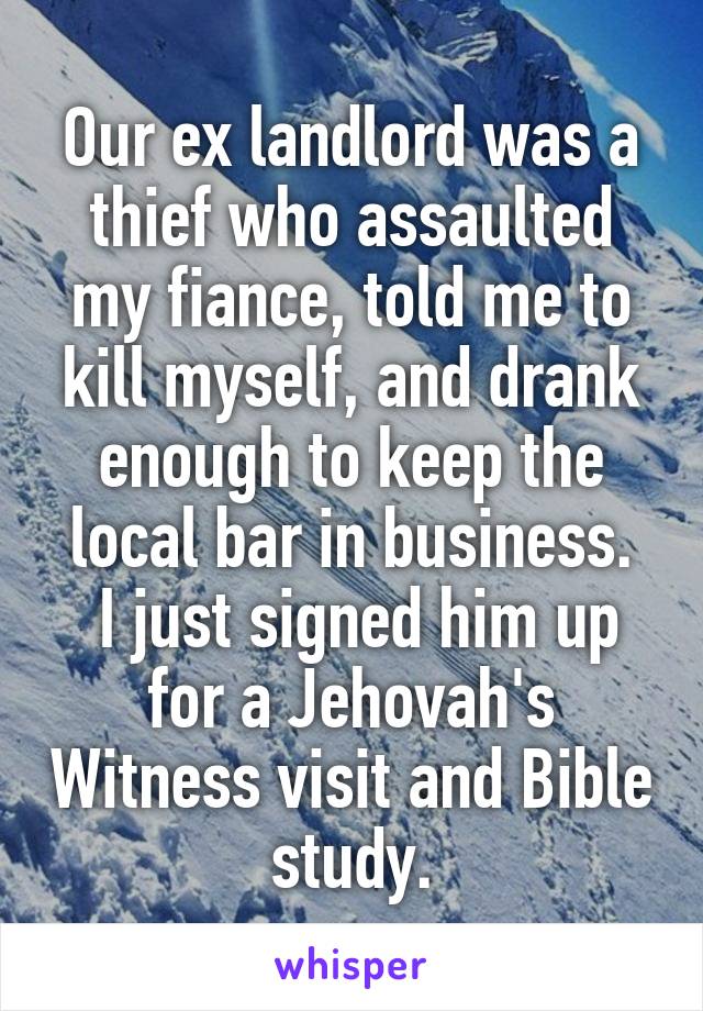 Our ex landlord was a thief who assaulted my fiance, told me to kill myself, and drank enough to keep the local bar in business.
 I just signed him up for a Jehovah's Witness visit and Bible study.