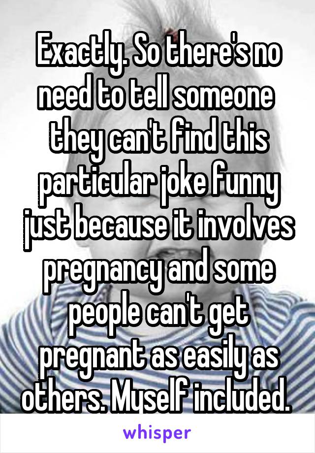 Exactly. So there's no need to tell someone  they can't find this particular joke funny just because it involves pregnancy and some people can't get pregnant as easily as others. Myself included. 