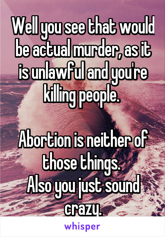 Well you see that would be actual murder, as it is unlawful and you're killing people. 

Abortion is neither of those things. 
Also you just sound crazy.