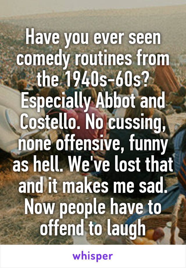 Have you ever seen comedy routines from the 1940s-60s? Especially Abbot and Costello. No cussing, none offensive, funny as hell. We've lost that and it makes me sad. Now people have to offend to laugh