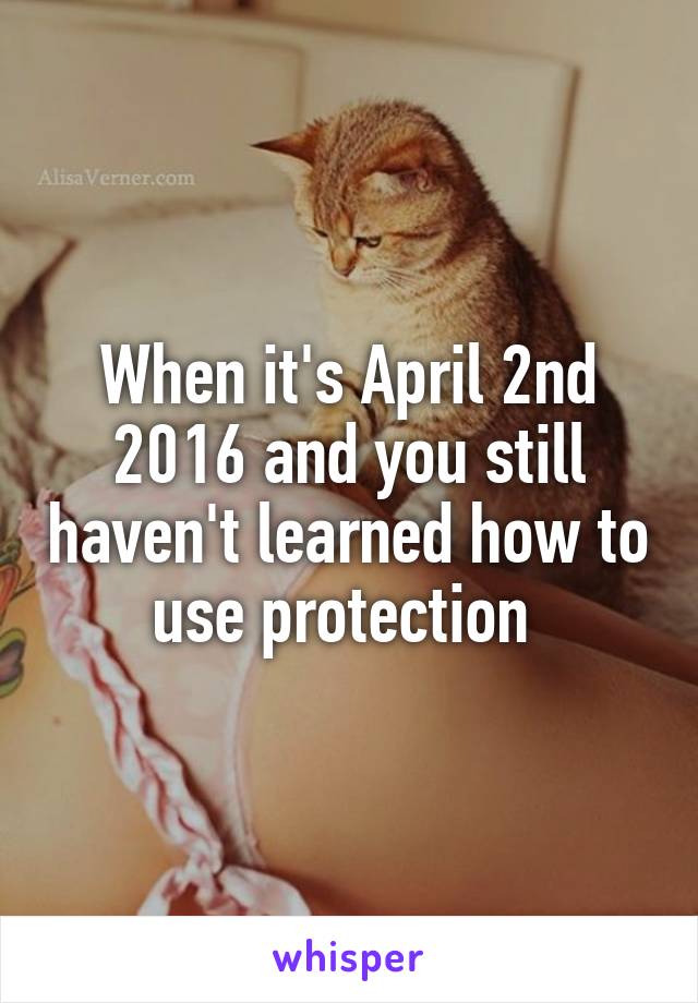 When it's April 2nd 2016 and you still haven't learned how to use protection 