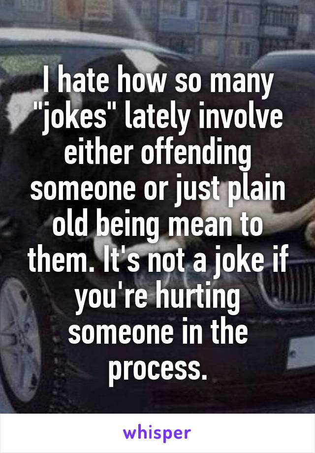 I hate how so many "jokes" lately involve either offending someone or just plain old being mean to them. It's not a joke if you're hurting someone in the process.