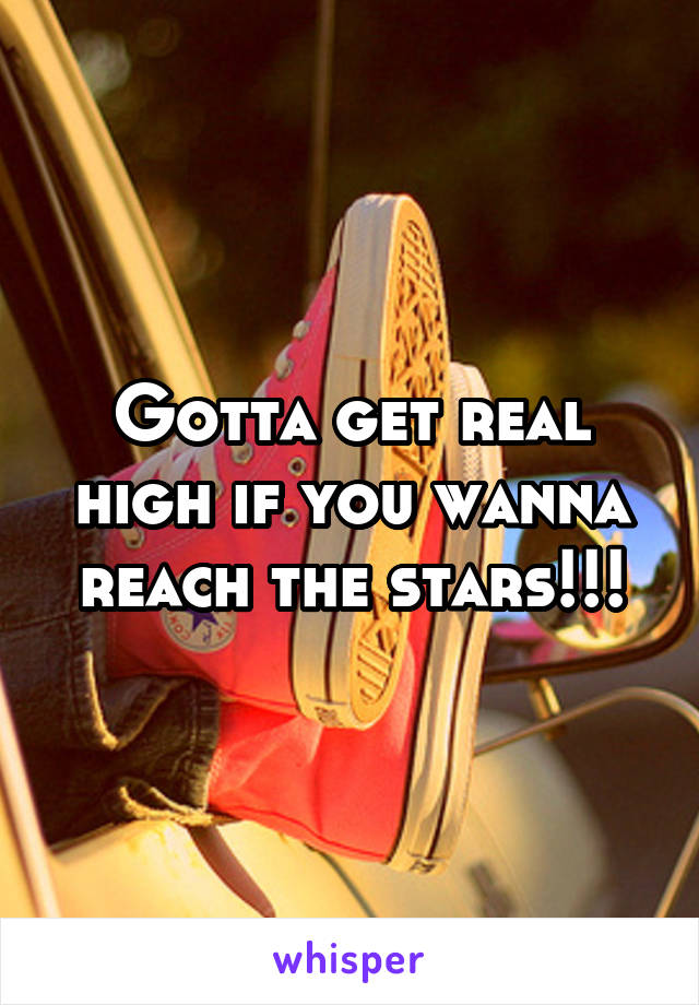 Gotta get real high if you wanna reach the stars!!!