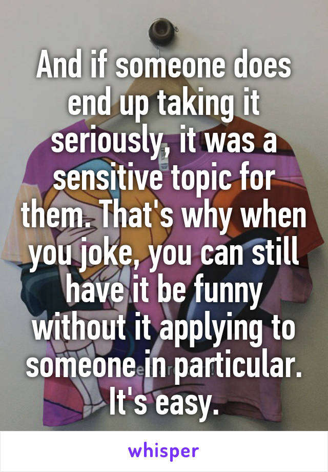 And if someone does end up taking it seriously, it was a sensitive topic for them. That's why when you joke, you can still have it be funny without it applying to someone in particular. It's easy.