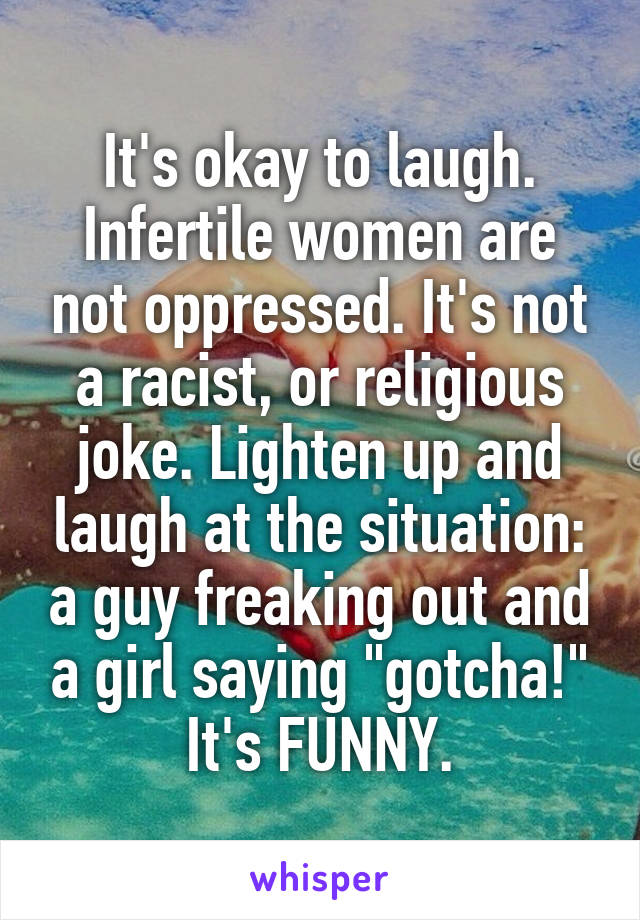 It's okay to laugh. Infertile women are not oppressed. It's not a racist, or religious joke. Lighten up and laugh at the situation: a guy freaking out and a girl saying "gotcha!" It's FUNNY.