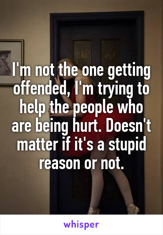 I'm not the one getting offended, I'm trying to help the people who are being hurt. Doesn't matter if it's a stupid reason or not.