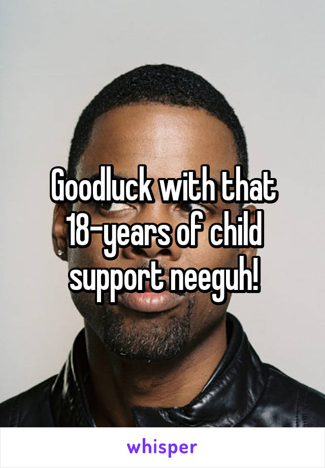 Goodluck with that 18-years of child support neeguh!