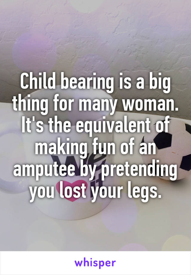 Child bearing is a big thing for many woman. It's the equivalent of making fun of an amputee by pretending you lost your legs.