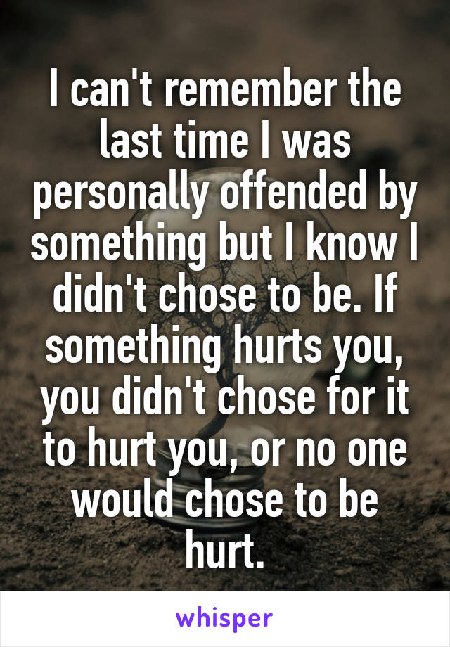 I can't remember the last time I was personally offended by something but I know I didn't chose to be. If something hurts you, you didn't chose for it to hurt you, or no one would chose to be hurt.