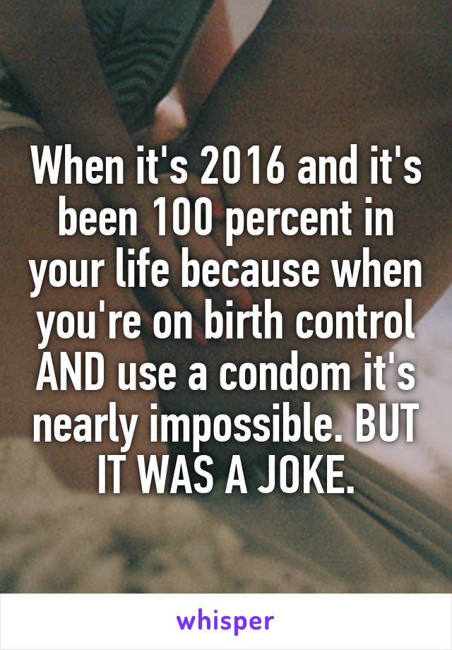 When it's 2016 and it's been 100 percent in your life because when you're on birth control AND use a condom it's nearly impossible. BUT IT WAS A JOKE.