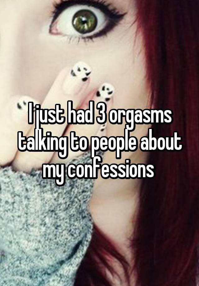 I just had 3 orgasms talking to people about my confessions 