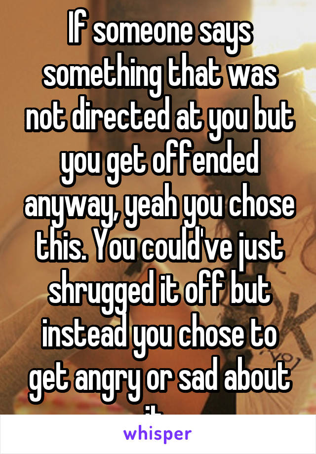 If someone says something that was not directed at you but you get offended anyway, yeah you chose this. You could've just shrugged it off but instead you chose to get angry or sad about it. 