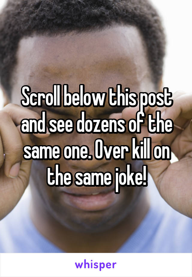 Scroll below this post and see dozens of the same one. Over kill on the same joke!