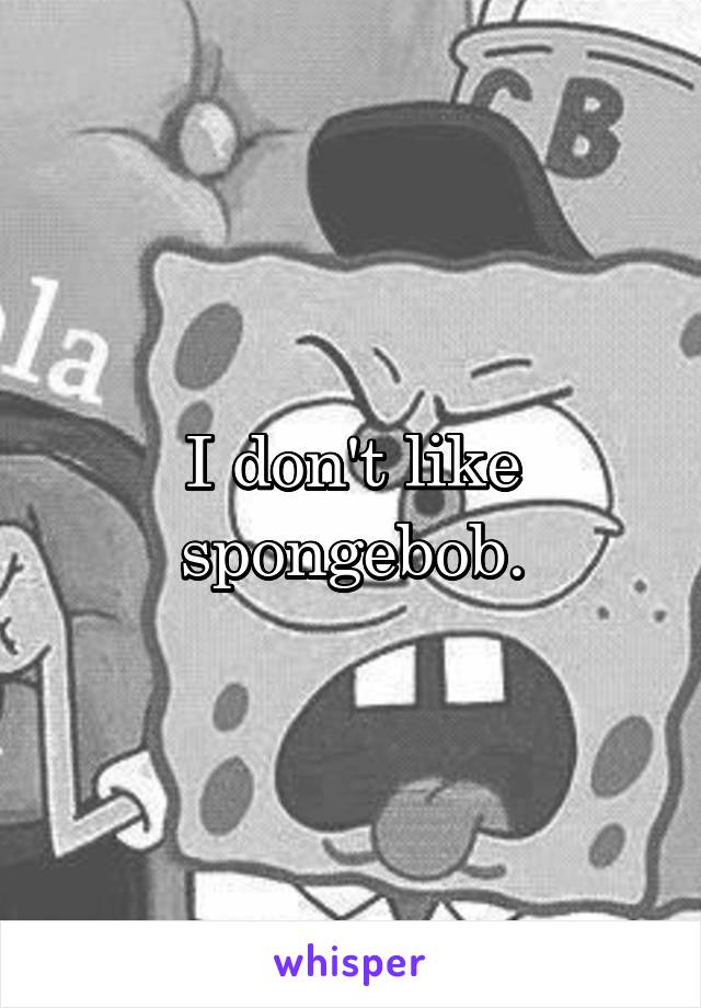 I don't like spongebob.