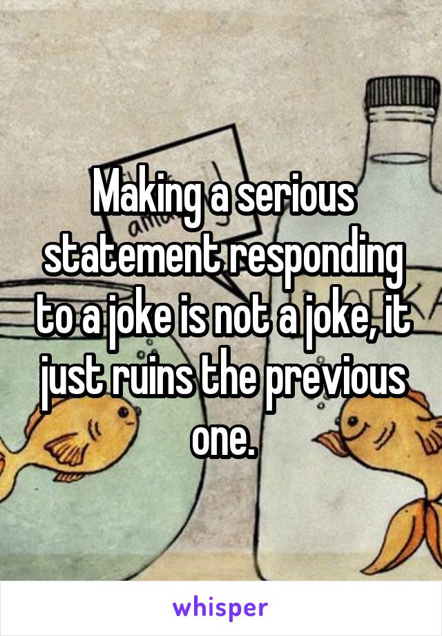 Making a serious statement responding to a joke is not a joke, it just ruins the previous one.