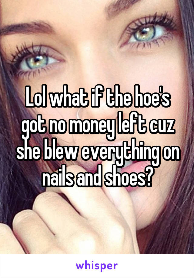 Lol what if the hoe's got no money left cuz she blew everything on nails and shoes?