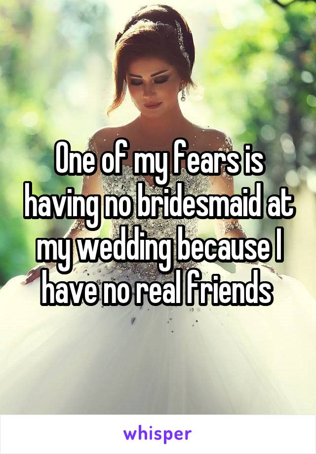 One of my fears is having no bridesmaid at my wedding because I have no real friends 