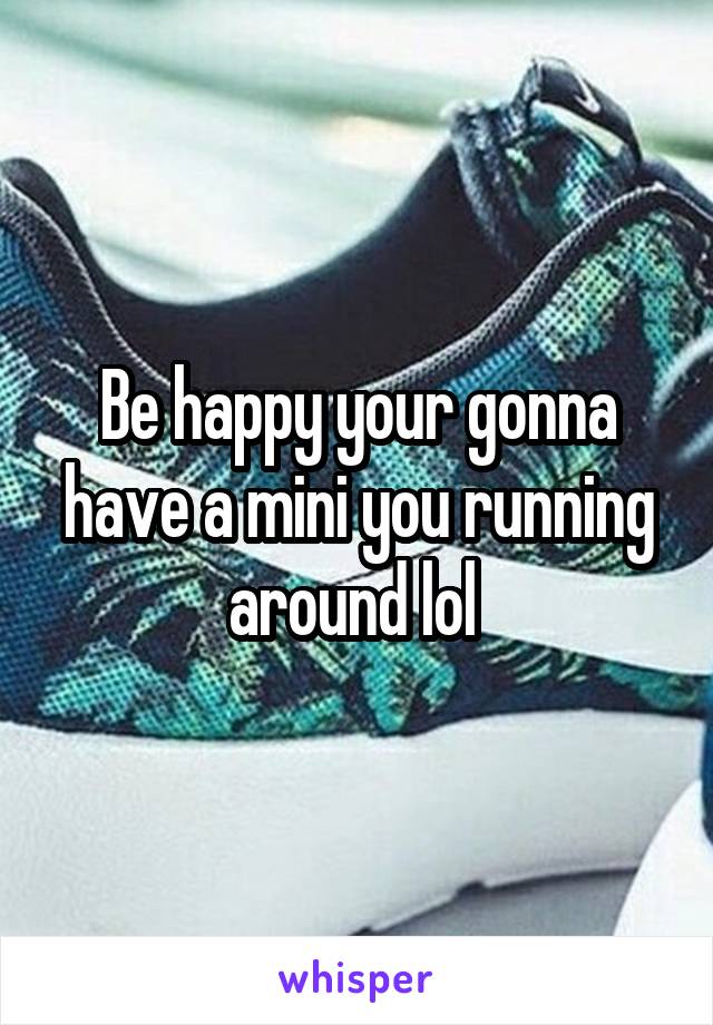 Be happy your gonna have a mini you running around lol 