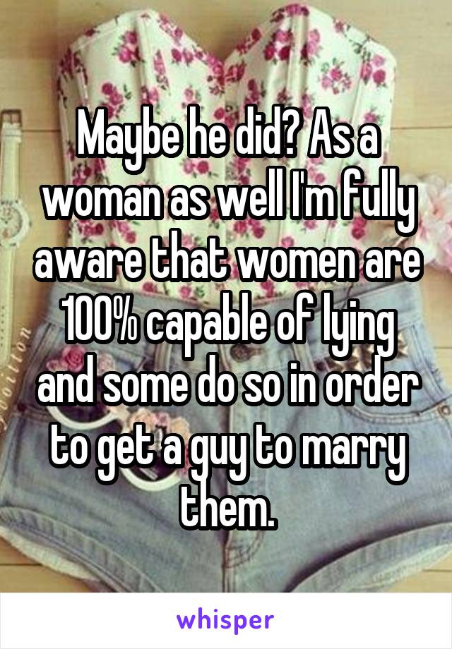 Maybe he did? As a woman as well I'm fully aware that women are 100% capable of lying and some do so in order to get a guy to marry them.