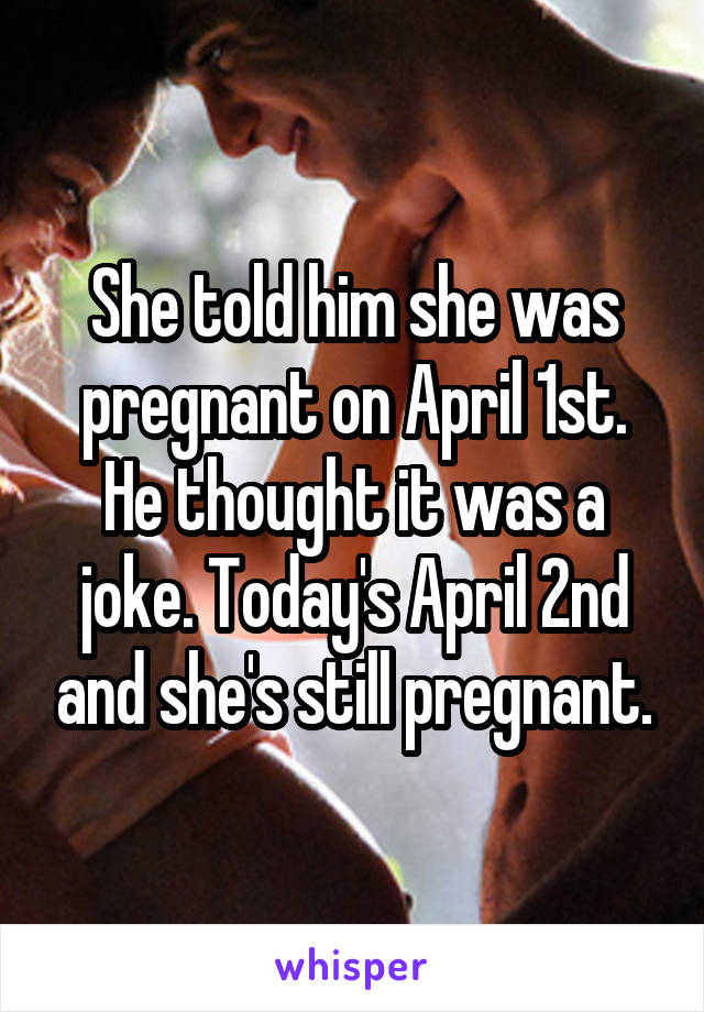 She told him she was pregnant on April 1st. He thought it was a joke. Today's April 2nd and she's still pregnant.