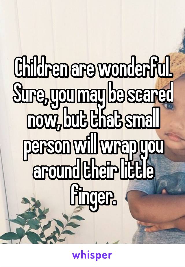 Children are wonderful. Sure, you may be scared now, but that small person will wrap you around their little finger.