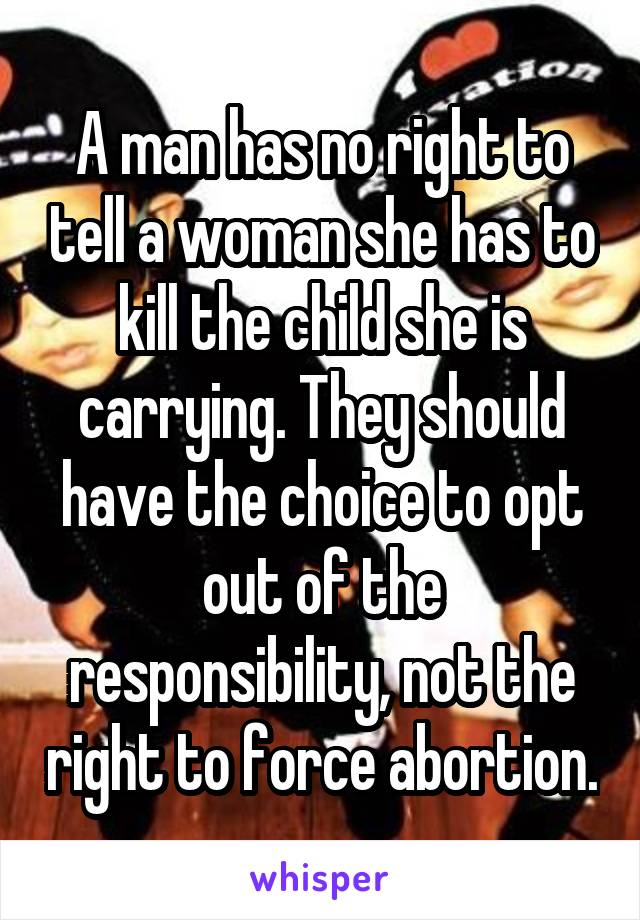 A man has no right to tell a woman she has to kill the child she is carrying. They should have the choice to opt out of the responsibility, not the right to force abortion.