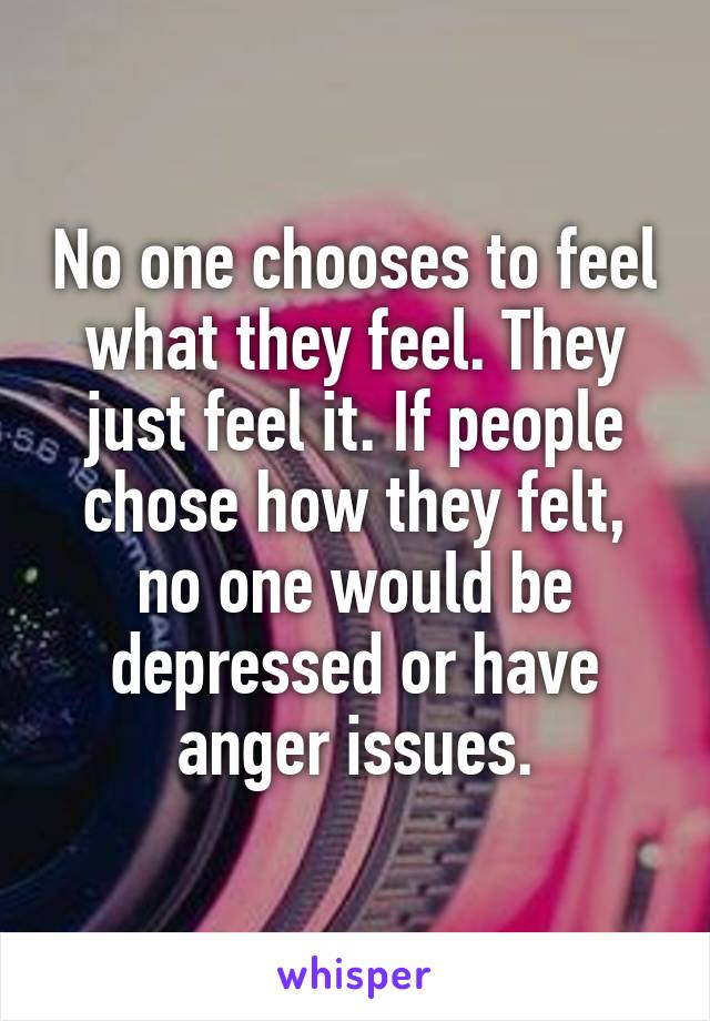 No one chooses to feel what they feel. They just feel it. If people chose how they felt, no one would be depressed or have anger issues.