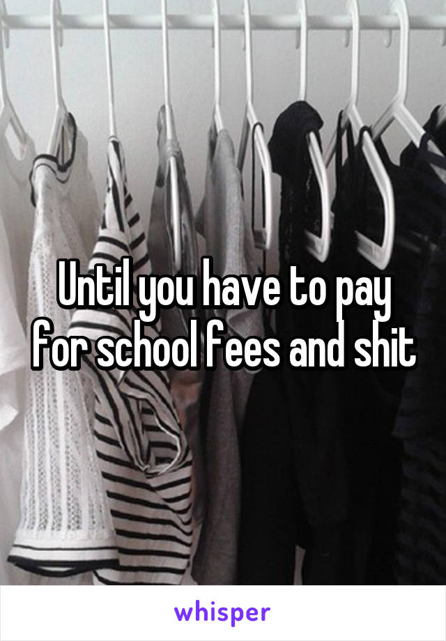 Until you have to pay for school fees and shit