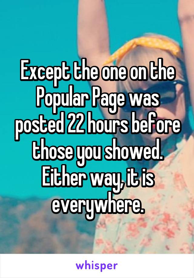 Except the one on the Popular Page was posted 22 hours before those you showed. Either way, it is everywhere.