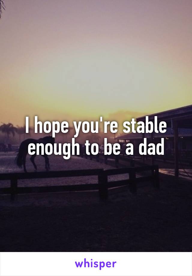 I hope you're stable enough to be a dad