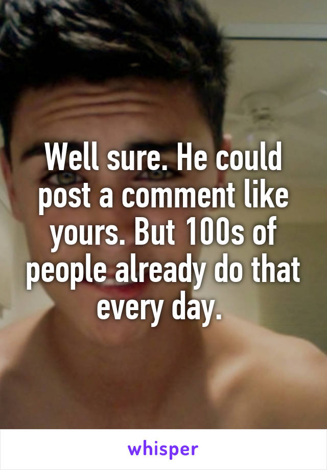 Well sure. He could post a comment like yours. But 100s of people already do that every day. 