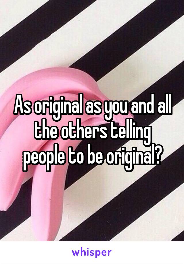 As original as you and all the others telling people to be original?