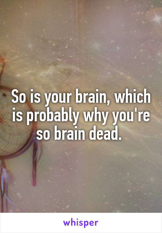 So is your brain, which is probably why you're so brain dead. 