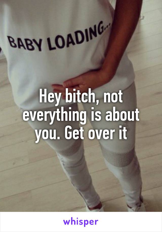 Hey bitch, not everything is about you. Get over it