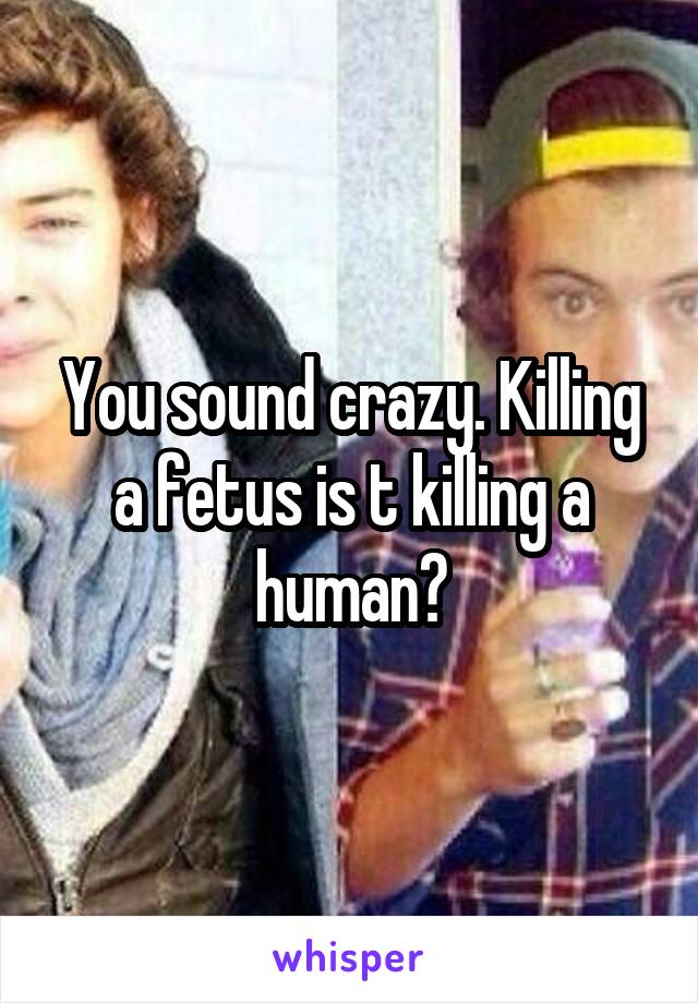 You sound crazy. Killing a fetus is t killing a human?