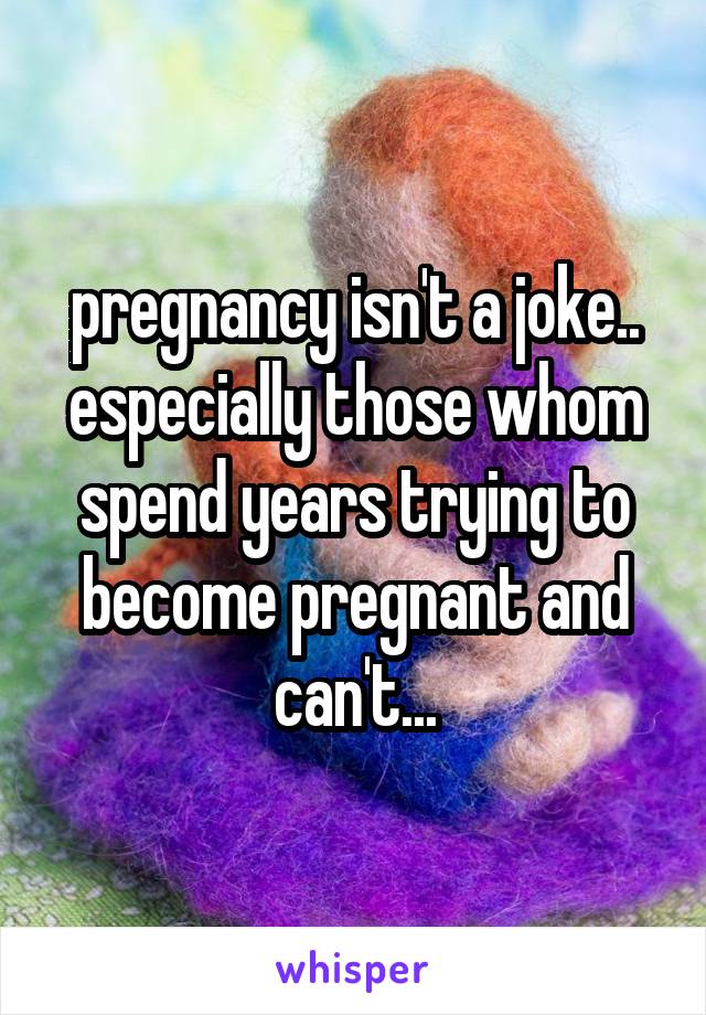 pregnancy isn't a joke.. especially those whom spend years trying to become pregnant and can't...