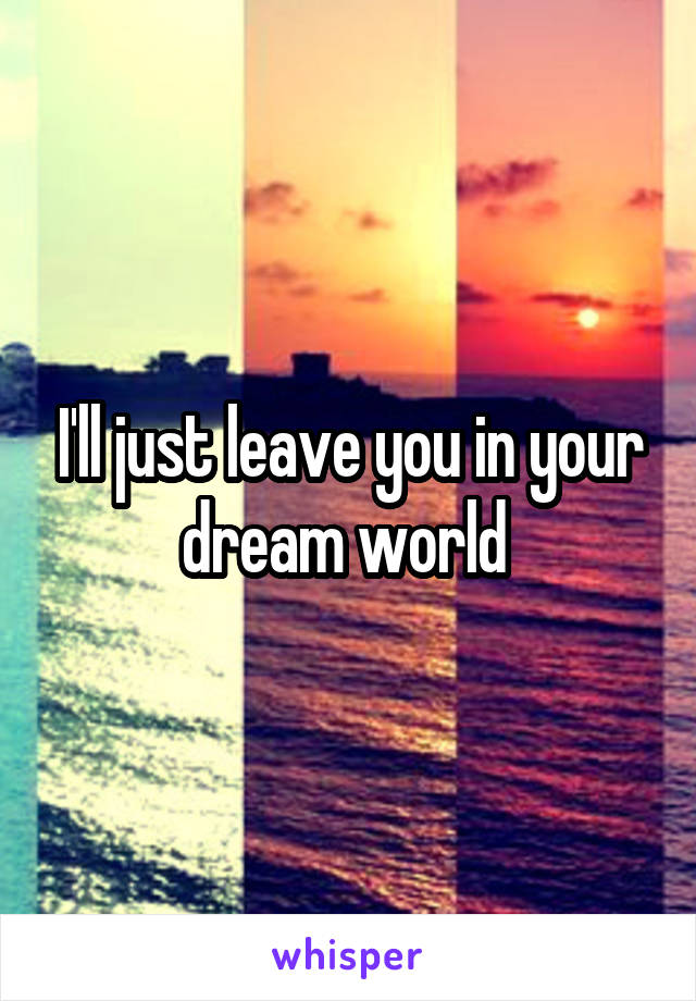 I'll just leave you in your dream world 