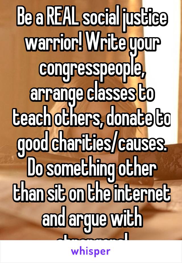 Be a REAL social justice warrior! Write your congresspeople, arrange classes to teach others, donate to good charities/causes. Do something other than sit on the internet and argue with strangers!