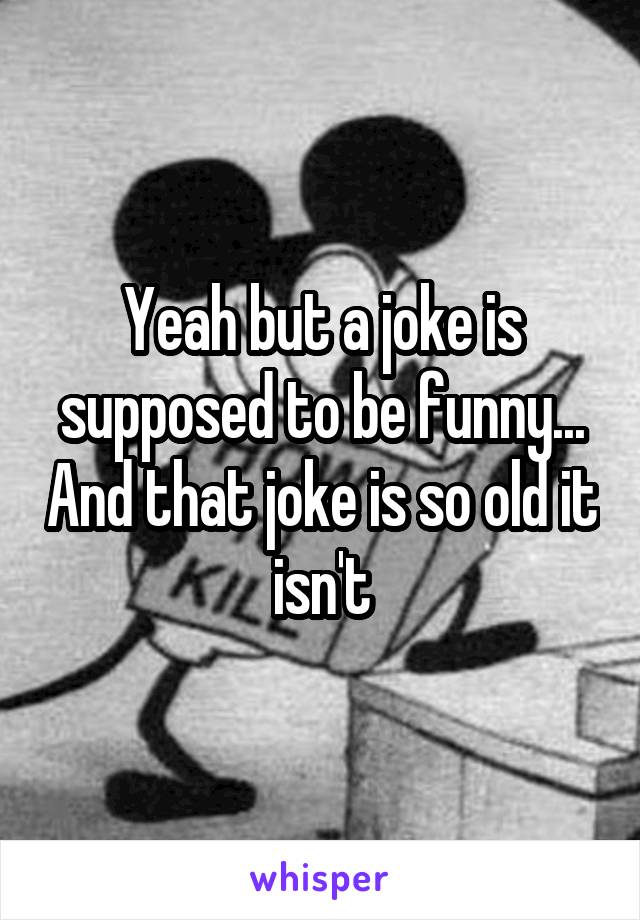 Yeah but a joke is supposed to be funny... And that joke is so old it isn't