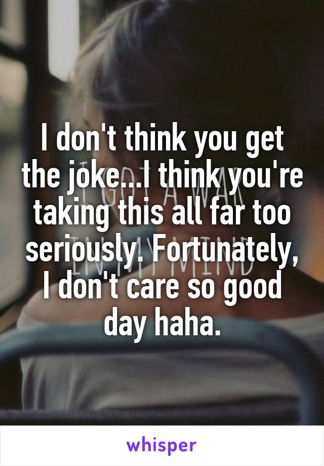 I don't think you get the joke...I think you're taking this all far too seriously. Fortunately, I don't care so good day haha.