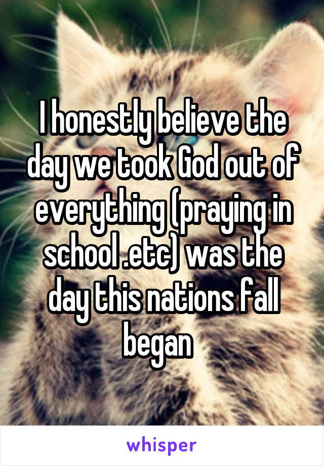 I honestly believe the day we took God out of everything (praying in school .etc) was the day this nations fall began  
