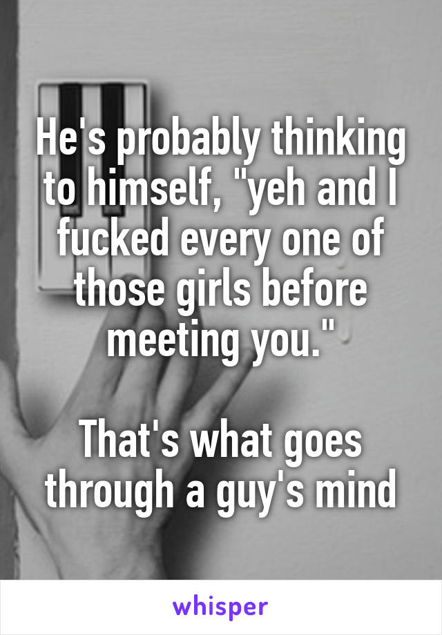 He's probably thinking to himself, "yeh and I fucked every one of those girls before meeting you."

That's what goes through a guy's mind