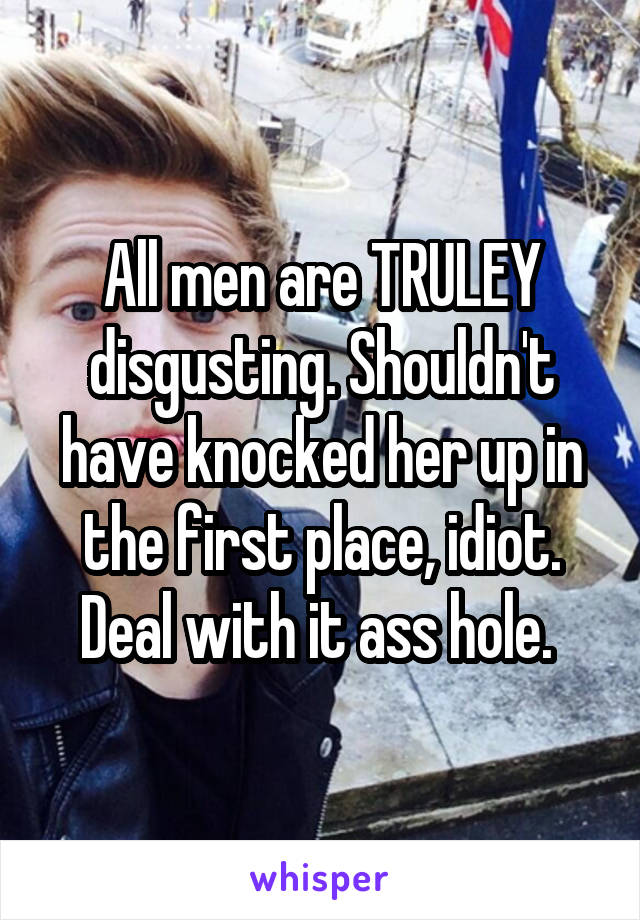 All men are TRULEY disgusting. Shouldn't have knocked her up in the first place, idiot. Deal with it ass hole. 