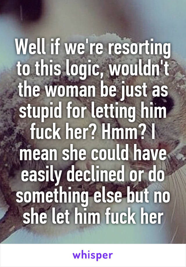 Well if we're resorting to this logic, wouldn't the woman be just as stupid for letting him fuck her? Hmm? I mean she could have easily declined or do something else but no she let him fuck her