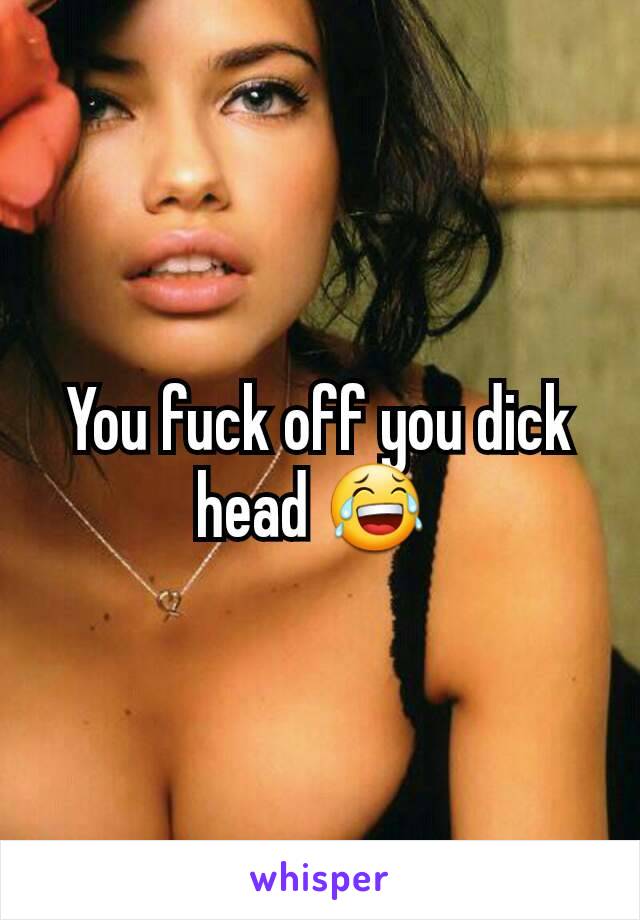 You fuck off you dick head 😂 