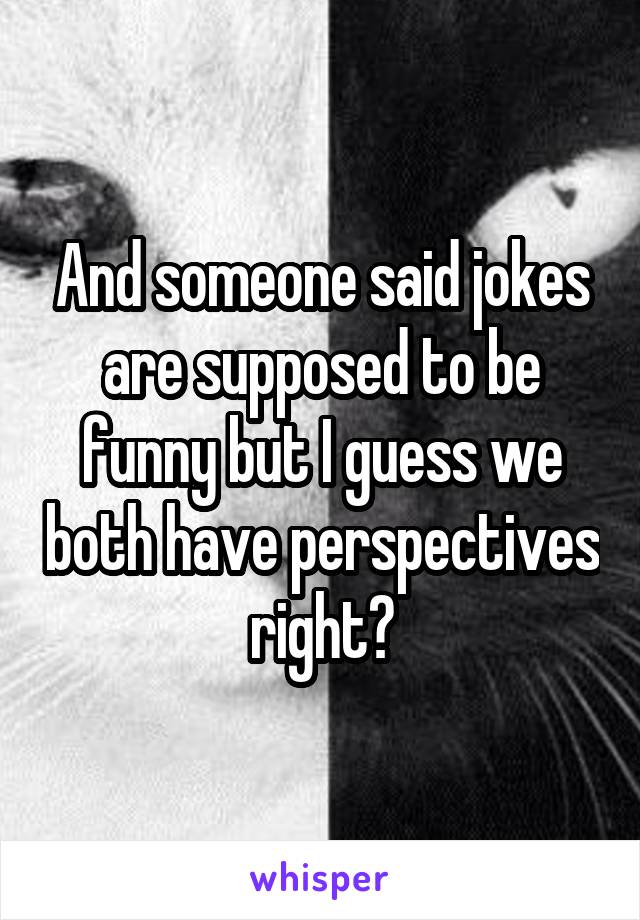 And someone said jokes are supposed to be funny but I guess we both have perspectives right?